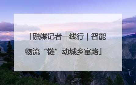 融媒记者一线行｜智能物流“链”动城乡富路