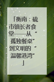 衡南：硫市镇长者食堂——从“孤独餐桌”到文明的“温馨港湾”