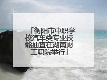 衡阳市中职学校汽车类专业技能抽查在湖南财工职院举行