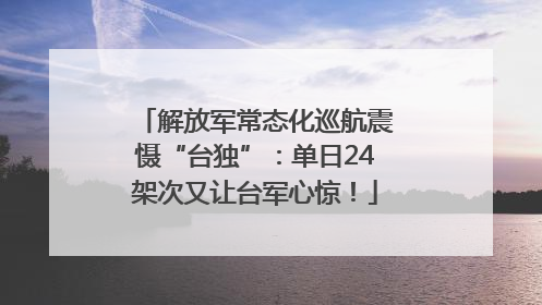 解放军常态化巡航震慑“台独”：单日24架次又让台军心惊！