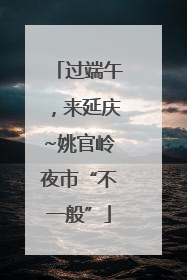 过端午，来延庆~姚官岭夜市“不一般”