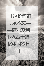 这份情谊，永不忘——阿尔及利亚老战士追忆中国岁月