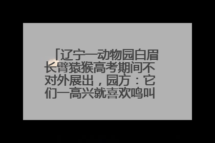 辽宁一动物园白眉长臂猿猴高考期间不对外展出，园方：它们一高兴就喜欢鸣叫，怕影响考试