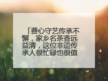 费心守艺传承不懈，家乡名茶香远益清，这位非遗传承人很忙碌也很值得总结