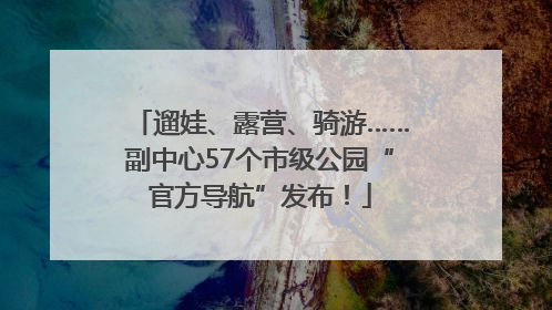 遛娃、露营、骑游……副中心57个市级公园“官方导航”发布！