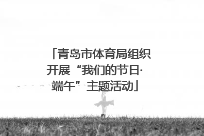 青岛市体育局组织开展“我们的节日·端午”主题活动