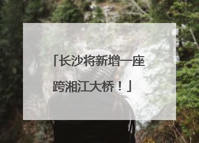 长沙将新增一座跨湘江大桥！