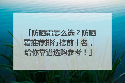 防晒霜怎么选？防晒霜推荐排行榜前十名，给你靠谱选购参考！
