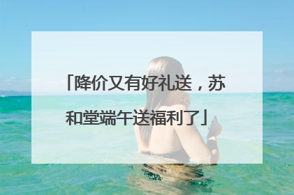 降价又有好礼送，苏和堂端午送福利了