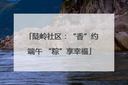 陡岭社区：“香”约端午 “粽”享幸福