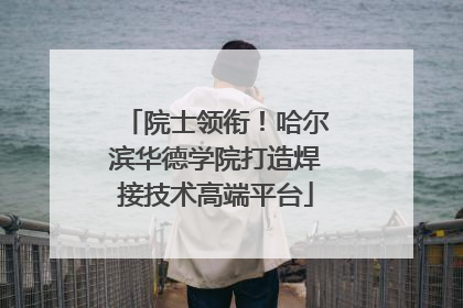 院士领衔！哈尔滨华德学院打造焊接技术高端平台