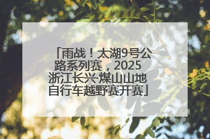 雨战！太湖9号公路系列赛，2025浙江长兴·煤山山地自行车越野赛开赛