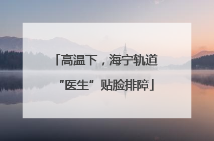 高温下，海宁轨道“医生”贴脸排障