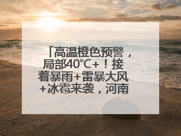 高温橙色预警，局部40℃+！接着暴雨+雷暴大风+冰雹来袭，河南将迎大范围降雨