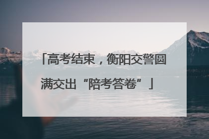 高考结束，衡阳交警圆满交出“陪考答卷”