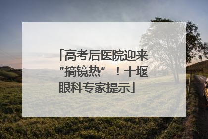 高考后医院迎来“摘镜热”！十堰眼科专家提示