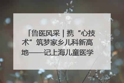 鲁医风采｜携“心技术”筑梦家乡儿科新高地——记上海儿童医学中心临沂医院执行院长、副主任医师孙琦