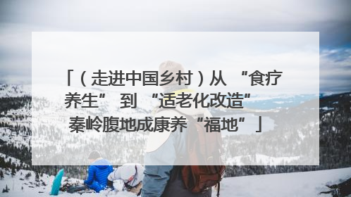 （走进中国乡村）从 “食疗养生” 到 “适老化改造” 秦岭腹地成康养“福地”