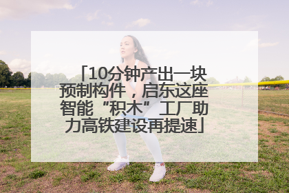 10分钟产出一块预制构件，启东这座智能“积木”工厂助力高铁建设再提速
