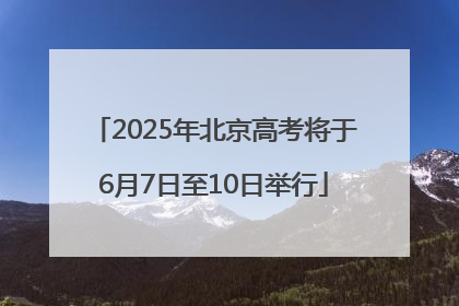 2025年北京高考将于6月7日至10日举行