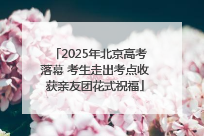 2025年北京高考落幕 考生走出考点收获亲友团花式祝福