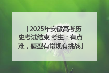 2025年安徽高考历史考试结束 考生：有点难，题型有常规有挑战