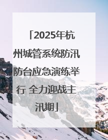 2025年杭州城管系统防汛防台应急演练举行 全力迎战主汛期