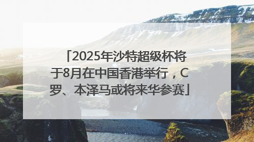 2025年沙特超级杯将于8月在中国香港举行，C罗、本泽马或将来华参赛