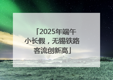 2025年端午小长假，无锡铁路客流创新高