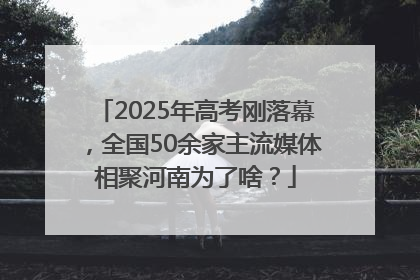 2025年高考刚落幕，全国50余家主流媒体相聚河南为了啥？