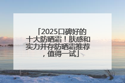 2025口碑好的十大防晒霜！肤感和实力并存防晒霜推荐，值得一试