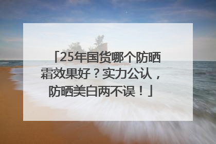 25年国货哪个防晒霜效果好？实力公认，防晒美白两不误！