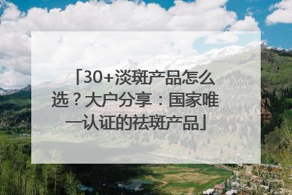 30+淡斑产品怎么选？大户分享：国家唯一认证的祛斑产品
