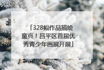 328幅作品描绘童真！昌平区首届优秀青少年画展开展