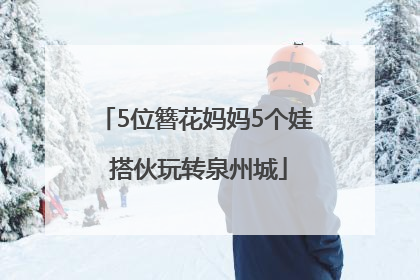 5位簪花妈妈5个娃 搭伙玩转泉州城
