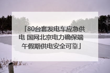 80台套发电车应急供电 国网北京电力确保端午假期供电安全可靠