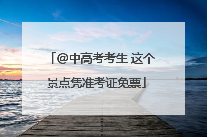 @中高考考生 这个景点凭准考证免票